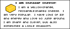I am cheddar cheese: I am a yellow-aronge, rectangle-shaped cheese. I am very popular. I have lots of zip and energy and love to jump around. I am sharp and clever, but also sometimes a little stubborn